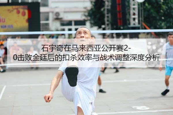 石宇奇在马来西亚公开赛2-0击败金廷后的扣杀效率与战术调整深度分析
